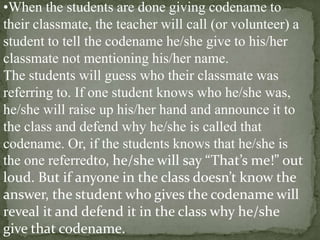 •When the students are done giving codename to
their classmate, the teacher will call (or volunteer) a
student to tell the codename he/she give to his/her
classmate not mentioning his/her name.
The students will guess who their classmate was
referring to. If one student knows who he/she was,
he/she will raise up his/her hand and announce it to
the class and defend why he/she is called that
codename. Or, if the students knows that he/she is
the one referredto, he/she will say “That’s me!” out
loud. But if anyone in the class doesn’t know the
answer, the student who gives the codename will
reveal it and defend it in the class why he/she
give that codename.

 