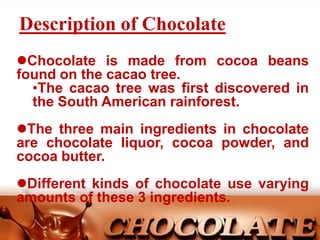 Description of Chocolate
Chocolate is made from cocoa beans
found on the cacao tree.
•The cacao tree was first discovered in
the South American rainforest.

The three main ingredients in chocolate
are chocolate liquor, cocoa powder, and
cocoa butter.
Different kinds of chocolate use varying
amounts of these 3 ingredients.

 