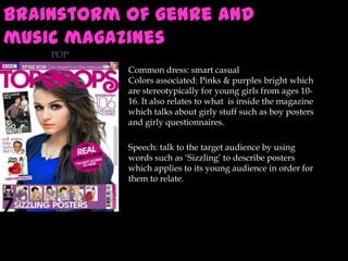 Brainstorm of genre and
music magazines
POP
Common dress: smart casual
Colors associated: Pinks & purples bright which
are stereotypically for young girls from ages 1016. It also relates to what is inside the magazine
which talks about girly stuff such as boy posters
and girly questionnaires.
Speech: talk to the target audience by using
words such as ‘Sizzling’ to describe posters
which applies to its young audience in order for
them to relate.

 