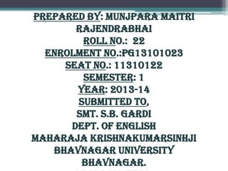 Prepared By: Munjpara Maitri
Rajendrabhai
Roll No.: 22
Enrolment No.:PG13101023
Seat No.: 11310122
Semester: 1
Year: 2013-14
Submitted To,
Smt. S.B. Gardi
Dept. Of English
Maharaja Krishnakumarsinhji
Bhavnagar University
Bhavnagar.

 