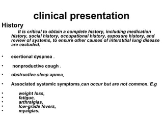 clinical presentation
History
It is critical to obtain a complete history, including medication
history, social history, occupational history, exposure history, and
review of systems, to ensure other causes of interstitial lung disease
are excluded.
•

exertional dyspnea .

•

nonproductive cough .

•

obstructive sleep apnea

•

Associated systemic symptoms can occur but are not common. E.g

•
•
•
•
•

weight loss,
fatigue,
arthralgias,
low-grade fevers,
myalgias.

 