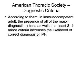 American Thoracic Society –
Diagnostic Criteria
• According to them, in immunocompetent
adult, the presence of all of the major
diagnostic criteria as well as at least 3 -4
minor criteria increases the likelihood of
correct diagnosis of IPF.

 