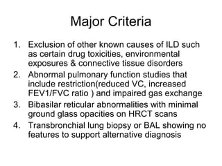 Major Criteria
1. Exclusion of other known causes of ILD such
as certain drug toxicities, environmental
exposures & connective tissue disorders
2. Abnormal pulmonary function studies that
include restriction(reduced VC, increased
FEV1/FVC ratio ) and impaired gas exchange
3. Bibasilar reticular abnormalities with minimal
ground glass opacities on HRCT scans
4. Transbronchial lung biopsy or BAL showing no
features to support alternative diagnosis

 