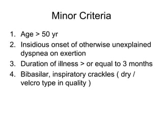 Minor Criteria
1. Age > 50 yr
2. Insidious onset of otherwise unexplained
dyspnea on exertion
3. Duration of illness > or equal to 3 months
4. Bibasilar, inspiratory crackles ( dry /
velcro type in quality )

 