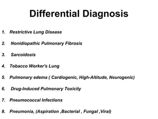 Differential Diagnosis
1. Restrictive Lung Disease
2.

Nonidiopathic Pulmonary Fibrosis

3.

Sarcoidosis

4. Tobacco Worker's Lung
5. Pulmonary edema ( Cardiogenic, High-Altitude, Neurogenic)
6.

Drug-Induced Pulmonary Toxicity

7. Pneumococcal Infections
8. Pneumonia, (Aspiration ,Bacterial , Fungal ,Viral)

 
