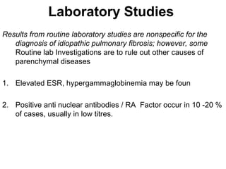 Laboratory Studies
Results from routine laboratory studies are nonspecific for the
diagnosis of idiopathic pulmonary fibrosis; however, some
Routine lab Investigations are to rule out other causes of
parenchymal diseases
1. Elevated ESR, hypergammaglobinemia may be foun
2. Positive anti nuclear antibodies / RA Factor occur in 10 -20 %
of cases, usually in low titres.

 