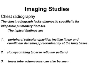 Imaging Studies
Chest radiography
The chest radiograph lacks diagnostic specificity for
idiopathic pulmonary fibrosis.
The typical findings are
1.

peripheral reticular opacities (netlike linear and
curvilinear densities) predominantly at the lung bases .

2.

Honeycombing (coarse reticular pattern)

3.

lower lobe volume loss can also be seen

 