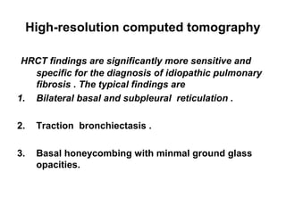 High-resolution computed tomography
HRCT findings are significantly more sensitive and
specific for the diagnosis of idiopathic pulmonary
fibrosis . The typical findings are
1. Bilateral basal and subpleural reticulation .
2.

Traction bronchiectasis .

3.

Basal honeycombing with minmal ground glass
opacities.

 