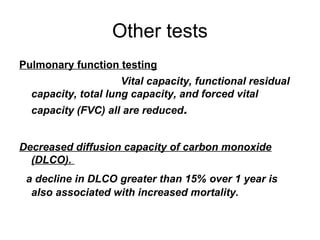 Other tests
Pulmonary function testing
Vital capacity, functional residual
capacity, total lung capacity, and forced vital
capacity (FVC) all are reduced.
Decreased diffusion capacity of carbon monoxide
(DLCO).
a decline in DLCO greater than 15% over 1 year is
also associated with increased mortality.

 