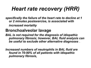 Heart rate recovery (HRR)
specifically the failure of the heart rate to decline at 1
or 2 minutes postexercise, is associated with
increased mortality

Bronchoalveolar lavage
BAL is not required for the diagnosis of idiopathic
pulmonary fibrosis; however, BAL fluid analysis can
be useful to exclude other alternative diagnoses .
Increased numbers of neutrophils in BAL fluid are
found in 70-90% of all patients with idiopathic
pulmonary fibrosis,

 