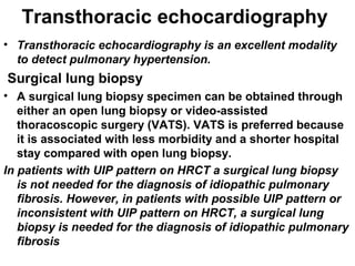 Transthoracic echocardiography
• Transthoracic echocardiography is an excellent modality
to detect pulmonary hypertension.

Surgical lung biopsy
• A surgical lung biopsy specimen can be obtained through
either an open lung biopsy or video-assisted
thoracoscopic surgery (VATS). VATS is preferred because
it is associated with less morbidity and a shorter hospital
stay compared with open lung biopsy.
In patients with UIP pattern on HRCT a surgical lung biopsy
is not needed for the diagnosis of idiopathic pulmonary
fibrosis. However, in patients with possible UIP pattern or
inconsistent with UIP pattern on HRCT, a surgical lung
biopsy is needed for the diagnosis of idiopathic pulmonary
fibrosis

 