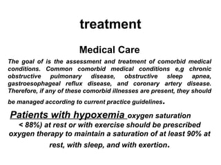 treatment
Medical Care
The goal of is the assessment and treatment of comorbid medical
conditions. Common comorbid medical conditions e,g chronic
obstructive
pulmonary
disease,
obstructive
sleep
apnea,
gastroesophageal reflux disease, and coronary artery disease.
Therefore, if any of these comorbid illnesses are present, they should
be managed according to current practice guidelines

.

Patients with hypoxemia

oxygen saturation
< 88%) at rest or with exercise should be prescribed
oxygen therapy to maintain a saturation of at least 90% at
rest, with sleep, and with exertion.

 