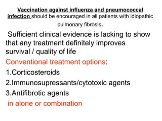 Vaccination against influenza and pneumococcal
infection should be encouraged in all patients with idiopathic
pulmonary fibrosis.

Sufficient clinical evidence is lacking to show
that any treatment definitely improves
survival / quality of life
Conventional treatment options:
1.Corticosteroids
2.Immunosupressants/cytotoxic agents
3.Antifibrotic agents
in alone or combination

 