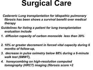 Surgical Care
Cadaveric Lung transplantation for idiopathic pulmonary
fibrosis has been shows a survival benefit over medical
therapy
Guidelines for listing a patient for lung transplantation
evaluation include
1. diffusion capacity of carbon monoxide less than 39%
2. 10% or greater decrement in forced vital capacity during 6
months of follow-up,
3. decrease in pulse oximetry below 88% during a 6-minute
walk test (6MWT),
4. honeycombing on high-resolution computed
tomography (HRCT) imaging (fibrosis score >2

 