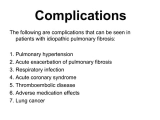 Complications
The following are complications that can be seen in
patients with idiopathic pulmonary fibrosis:
1. Pulmonary hypertension
2. Acute exacerbation of pulmonary fibrosis
3. Respiratory infection
4. Acute coronary syndrome
5. Thromboembolic disease
6. Adverse medication effects
7. Lung cancer

 