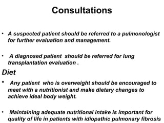 Consultations
• A suspected patient should be referred to a pulmonologist
for further evaluation and management.
•

A diagnosed patient should be referred for lung
transplantation evaluation .

Diet
• Any patient

who is overweight should be encouraged to
meet with a nutritionist and make dietary changes to
achieve ideal body weight.

•

Maintaining adequate nutritional intake is important for
quality of life in patients with idiopathic pulmonary fibrosis

 