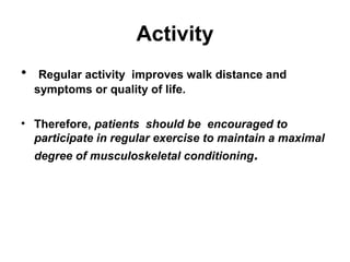 Activity
•

Regular activity improves walk distance and
symptoms or quality of life.

• Therefore, patients should be encouraged to
participate in regular exercise to maintain a maximal
degree of musculoskeletal conditioning.

 
