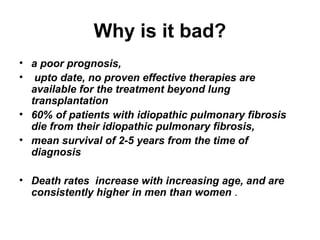 Why is it bad?
• a poor prognosis,
• upto date, no proven effective therapies are
available for the treatment beyond lung
transplantation
• 60% of patients with idiopathic pulmonary fibrosis
die from their idiopathic pulmonary fibrosis,
• mean survival of 2-5 years from the time of
diagnosis
• Death rates increase with increasing age, and are
consistently higher in men than women .

 
