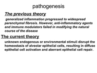 pathogenesis
The previous theory
generalized inflammation progressed to widespread
parenchymal fibrosis. However, anti-inflammatory agents
and immune modulators failed in modifying the natural
course of the disease

The current theory
unknown endogenous or environmental stimuli disrupt the
homeostasis of alveolar epithelial cells, resulting in diffuse
epithelial cell activation and aberrant epithelial cell repair.

 