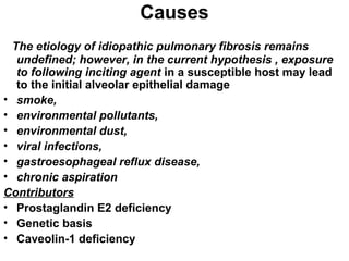 Causes
The etiology of idiopathic pulmonary fibrosis remains
undefined; however, in the current hypothesis , exposure
to following inciting agent in a susceptible host may lead
to the initial alveolar epithelial damage
• smoke,
• environmental pollutants,
• environmental dust,
• viral infections,
• gastroesophageal reflux disease,
• chronic aspiration
Contributors
• Prostaglandin E2 deficiency
• Genetic basis
• Caveolin-1 deficiency

 