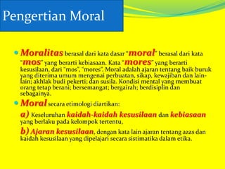 Pengertian Moral
 Moralitas berasal dari kata dasar “moral” berasal dari kata

“mos” yang berarti kebiasaan. Kata “mores” yang berarti
kesusilaan, dari “mos”, “mores”. Moral adalah ajaran tentang baik buruk
yang diterima umum mengenai perbuatan, sikap, kewajiban dan lainlain; akhlak budi pekerti; dan susila. Kondisi mental yang membuat
orang tetap berani; bersemangat; bergairah; berdisiplin dan
sebagainya.

 Moral secara etimologi diartikan:
a) Keseluruhan kaidah-kaidah kesusilaan dan kebiasaan
yang berlaku pada kelompok tertentu,

b) Ajaran kesusilaan, dengan kata lain ajaran tentang azas dan
kaidah kesusilaan yang dipelajari secara sistimatika dalam etika.

 
