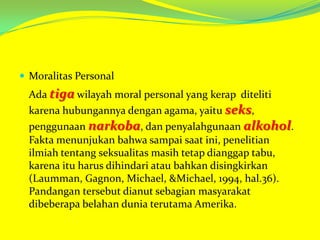  Moralitas Personal

Ada tiga wilayah moral personal yang kerap diteliti
karena hubungannya dengan agama, yaitu seks,
penggunaan narkoba, dan penyalahgunaan alkohol.
Fakta menunjukan bahwa sampai saat ini, penelitian
ilmiah tentang seksualitas masih tetap dianggap tabu,
karena itu harus dihindari atau bahkan disingkirkan
(Laumman, Gagnon, Michael, &Michael, 1994, hal.36).
Pandangan tersebut dianut sebagian masyarakat
dibeberapa belahan dunia terutama Amerika.

 