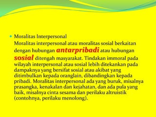  Moralitas Interpersonal

Moralitas interpersonal atau moralitas sosial berkaitan
dengan hubungan antarpribadi atau hubungan
sosial ditengah masyarakat. Tindakan immoral pada
wilayah interpersonal atau sosial lebih ditekankan pada
dampaknya yang bersifat sosial atau akibat yang
ditimbulkan kepada oranglain, dibandingkan kepada
pribadi. Moralitas interpersonal ada yang buruk, misalnya
prasangka, kenakalan dan kejahatan, dan ada pula yang
baik, misalnya cinta sesama dan perilaku altruistik
(contohnya, perilaku menolong).

 