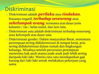 Diskriminasi

o Diskriminasi adalah perilaku atau tindakan,

biasanya negatif, terhadap seseorang atau
sekelompok orang, terutama atas dasar jenis
kelamin / ras / kelas sosial, dan lain-lain.
o Diskriminasi usia adalah diskriminasi terhadap seseorang
atau kelompok atas dasar usia.
o Diskriminasi gender: Dalam masyarakat Barat, sementara
perempuan sering didiskriminasi di tempat kerja, pria
sering didiskriminasi dalam rumah dan lingkungan
keluarga. Misalnya setelah perceraian perempuan
menerima hak asuh utama anak-anak jauh lebih sering
daripada laki-laki. Wanita rata-rata mendapatkan gaji
kurang dari laki-laki untuk melakukan pekerjaan yang
sama

 