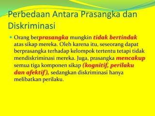 Perbedaan Antara Prasangka dan
Diskriminasi
 Orang berprasangka mungkin tidak bertindak

atas sikap mereka. Oleh karena itu, seseorang dapat
berprasangka terhadap kelompok tertentu tetapi tidak
mendiskriminasi mereka. Juga, prasangka mencakup
semua tiga komponen sikap (kognitif, perilaku
dan afektif), sedangkan diskriminasi hanya
melibatkan perilaku.

 