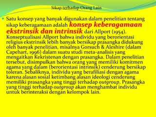 Sikap terhadap Orang Lain

 Satu konsep yang banyak digunakan dalam penelitian tentang

sikap keberagamaan adalah konsep keberagamaan
ekstrinsik dan intrinsik dari Allport (1954).
Konseptualisasi Allport bahwa individu yang berorientasi
religius ekstrinsik lebih banyak bersikap prasangka didukung
oleh banyak penelitian, misalnya Gorsuch & Aleshire (dalam
Capehart, 1996) dalam suatu studi meta-analisis yang
mengaitkan Kekristenan dengan prasangka. Dalam penelitian
tersebut, disimpulkan bahwa orang yang memiliki komitmen
agama yang dalam (berorientasi intrinsik) cenderung bersikap
toleran. Sebaliknya, individu yang berafiliasi dengan agama
karena alasan sosial ketimbang alasan ideologi cenderung
memiliki prasangka yang tinggi terhadap outgroup. Prasangka
yang tinggi terhadap outgroup akan menghambat individu
untuk berinteraksi dengan kelompok lain.

 
