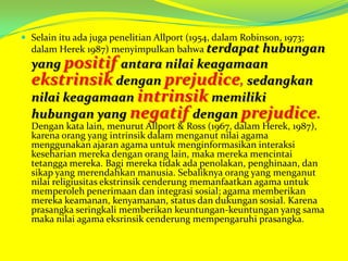  Selain itu ada juga penelitian Allport (1954, dalam Robinson, 1973;

dalam Herek 1987) menyimpulkan bahwa terdapat

hubungan
yang positif antara nilai keagamaan
ekstrinsik dengan prejudice, sedangkan
nilai keagamaan intrinsik memiliki
hubungan yang negatif dengan prejudice.
Dengan kata lain, menurut Allport & Ross (1967, dalam Herek, 1987),
karena orang yang intrinsik dalam menganut nilai agama
menggunakan ajaran agama untuk menginformasikan interaksi
keseharian mereka dengan orang lain, maka mereka mencintai
tetangga mereka. Bagi mereka tidak ada penolakan, penghinaan, dan
sikap yang merendahkan manusia. Sebaliknya orang yang menganut
nilai religiusitas ekstrinsik cenderung memanfaatkan agama untuk
memperoleh penerimaan dan integrasi sosial; agama memberikan
mereka keamanan, kenyamanan, status dan dukungan sosial. Karena
prasangka seringkali memberikan keuntungan-keuntungan yang sama
maka nilai agama eksrinsik cenderung mempengaruhi prasangka.

 