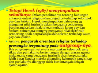  Tetapi Herek (1987) menyimpulkan

sebaliknya. Dalam penelitiannya tentang hubungan

antara orientasi religious dan prejudice terhadap kelompok
gay dan lesbian, Herek menyimpulkan bahwa org yg
menganut nilai intrinsik dalam beragama cenderung
berprasangka dan tidak toleran terhadp kaum gay dan
lesbian, sementara orang yg menganut nilai ekstrinsik
cenderung tidak berprasangka dan toleran terhadap kaum
gay dan lesbian.
 Artinya, pengaruh orientasi religius terhadap
prasangka tergantung pada outgroup-nya.
Bila outgroup-nya nyata-yata merupakan kelompok yang
sikap dan perilakunya bertentangan dengan ajaran agama,
maka orang yang beragama intrinsik akan berprasangka
lebih besar kepada mereka dibanding kelompok yang sikap
dan perilakunya dianggap tidak bertentangan dengan
ajaran agama.

 