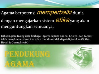 Agama berpotensi memperbaiki dunia

dengan mengajarkan sistem etika yang akan
menguntungkan semuanya.
Bahkan, para teolog dari berbagai agama seperti Budha, Kristen, dan Yahudi
telah mengklaim bahwa iman dan moralitas tidak dapat dipisahkan (Spilka,
Hood, & Gorsuch,1985)

PENDUKUNG
AGAMA

 