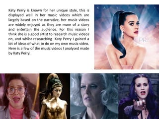 Katy Perry is known for her unique style, this is
displayed well in her music videos which are
largely based on the narrative, her music videos
are widely enjoyed as they are more of a story
and entertain the audience. For this reason I
think she is a good artist to research music videos
on, and whilst researching Katy Perry I gained a
lot of ideas of what to do on my own music video.
Here is a few of the music videos I analysed made
by Katy Perry.

 