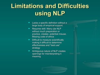 Limitations and Difficulties
using NLP








Lacks a specific definition without a
large body of empirical support.
Requires skill. Many use NLP
without much preparation or
practice, creates potential misuse.
Missing code of ethics
Difficult to measure scientifically
making it difficult to determine
effectiveness and “best use”
strategy
Ambiguous nature of NLP creates
openings for misinterpreting it
meaning

 