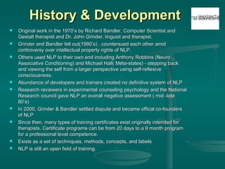 History & Development
















Original work in the 1970’s by Richard Bandler, Computer Scientist and
Gestalt therapist and Dr. John Grinder, linguist and therapist.
Grinder and Bandler fell out(1980’s) , countersued each other amid
controversy over intellectual property rights of NLP.
Others used NLP to their own end including Anthony Robbins (Neuro
Associative Conditioning) and Michael Hall( Meta-states) - stepping back
and viewing the self from a larger perspective using self-reflexive
consciousness.
Abundance of developers and trainers created no definitive system of NLP
Research reviewers in experimental counseling psychology and the National
Research council gave NLP an overall negative assessment ( mid -late
80’s)
In 2000, Grinder & Bandler settled dispute and became offical co-founders
of NLP
Since then, many types of training certificates exist originally intended for
therapists. Certificate programs can be from 20 days to a 9 month program
for a professional level competence.
Exists as a set of techniques, methods, concepts, and labels
NLP is still an open field of training.

QuickTime™ and a
TIFFneeded to see thisdec
are (Uncompressed) pic

 