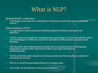 What is NLP?
Richard Bandler ‘s definition:

"The Study of the Structure of Subjective Experience and what can be calculated
from it.”
Others definition of NLP

An approach to discovering and modifying patterns of human thought and
behavior.


NLP is a universal model for communication and change. It is also an attitude and a
set of techniques to influence ourselves and others with precision, elegance and
integrity.



NLP describes the fundamental dynamics between mind (neuro) and language
(linguistic) and how their interaction effects our body and behavior
(programming).



NLP is about the study of patterns in human behavior that usually are outside of
conscious awareness.



NLP is is a tool for generating change for changes sake.



NLP is the Art and Science of Personal Excellence

 