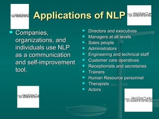 Applications of NLP

QuickTime™
a
TIFFneeded to see and decompressor
are (Uncompressed) picture.
this



Companies,
organizations, and
individuals use NLP
as a communication
and self-improvement
tool.













QuickTime™ and a
TIFFneeded to see thisdecompressor
are (Uncompressed) picture.

QuickTime™ and a
TIFF needed to see thisdecomp
are (Uncompressed) picture

Directors and executives
Managers at all levels
Sales people
Administrators
Engineering and technical staff
Customer care operatives
Receptionists and secretaries
Trainers
Human Resource personnel
Therapists
Actors

QuickTime™ and a
TIFF (Uncompressed) decompre
are needed to see this picture.

 