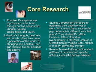 Core Research
Premise: Perceptions are
represented in the brain
through our five senses with
images, sounds,
smells,taste, and touch.
Individual’s thoughts, gestures,
and words interact to create
a perception of the world. By
changing one’s outlook, one
can improve his-her attitudes
and actions.

QuickTime™ and a
TIFF needed to see thisdecompres
are (Uncompressed) picture.







Studied 3 prominent therapists to
determine their effectiveness at
work. What made these successful
psychotherapists different from their
peers? They studied Dr. Milton
Erickson, father of modern
hypnotherapy; Fritz Perls, creator of
Gestalt therapy;Virginia Satir, mother
of modern-day family therapy
Research revealed information about
patterns of behavior and specific
actions successful people exhibited

 