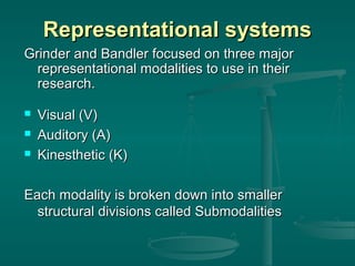 Representational systems
Grinder and Bandler focused on three major
representational modalities to use in their
research.




Visual (V)
Auditory (A)
Kinesthetic (K)

Each modality is broken down into smaller
structural divisions called Submodalities

 