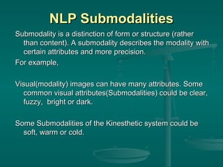 NLP Submodalities
Submodality is a distinction of form or structure (rather
than content). A submodality describes the modality with
certain attributes and more precision.
For example,
Visual(modality) images can have many attributes. Some
common visual attributes(Submodalities) could be clear,
fuzzy, bright or dark.
Some Submodalities of the Kinesthetic system could be
soft, warm or cold.

 