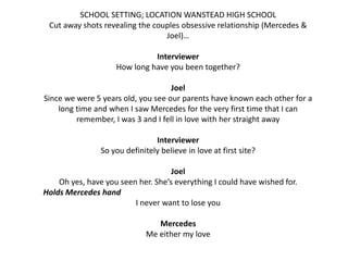 SCHOOL SETTING; LOCATION WANSTEAD HIGH SCHOOL
Cut away shots revealing the couples obsessive relationship (Mercedes &
Joel)…
Interviewer
How long have you been together?
Joel
Since we were 5 years old, you see our parents have known each other for a
long time and when I saw Mercedes for the very first time that I can
remember, I was 3 and I fell in love with her straight away
Interviewer
So you definitely believe in love at first site?
Joel
Oh yes, have you seen her. She’s everything I could have wished for.
Holds Mercedes hand
I never want to lose you
Mercedes
Me either my love

 