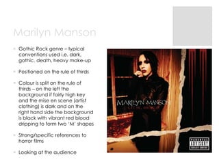 Marilyn Manson
 Gothic Rock genre – typical
conventions used i.e. dark,
gothic, death, heavy make-up
 Positioned on the ...