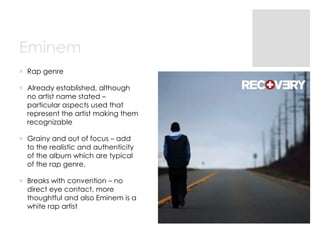 Eminem
 Rap genre
 Already established, although
no artist name stated –
particular aspects used that
represent the artist making them
recognizable

 Grainy and out of focus – add
to the realistic and authenticity
of the album which are typical
of the rap genre.
 Breaks with convention – no
direct eye contact, more
thoughtful and also Eminem is a
white rap artist

 