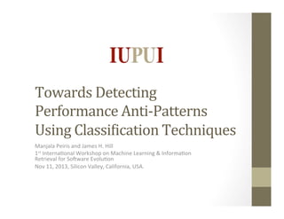 Towards	
  Detecting	
  
Performance	
  Anti-­‐Patterns	
  
Using	
  Classi8ication	
  Techniques	
  
Manjala	
  Peiris	
  and	
  James	
  H.	
  Hill	
  
1st	
  Interna4onal	
  Workshop	
  on	
  Machine	
  Learning	
  &	
  Informa4on	
  
Retrieval	
  for	
  SoBware	
  Evolu4on	
  
Nov	
  11,	
  2013,	
  Silicon	
  Valley,	
  California,	
  USA.	
  
	
  

 
