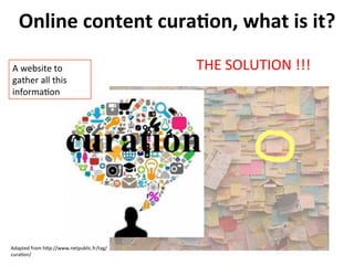 Online	
  content	
  curaFon,	
  what	
  is	
  it?	
  
A	
  website	
  to	
  
gather	
  all	
  this	
  
informa>on	
  

Adapted	
  from	
  hRp://www.netpublic.fr/tag/
cura>on/	
  

THE	
  SOLUTION	
  !!!	
  

 