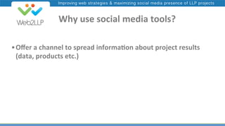 Improving web strategies & maximizing social media presence of LLP projects

	
  	
  	
  	
  Why	
  use	
  social	
  media	
  tools?	
  
• Oﬀer	
  a	
  channel	
  to	
  spread	
  informa@on	
  about	
  project	
  results	
  
(data,	
  products	
  etc.)	
  

 