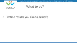 Improving web strategies & maximizing social media presence of LLP projects

	
  	
  	
  	
  What	
  to	
  do?	
  
•  	
  Deﬁne	
  results	
  you	
  aim	
  to	
  achieve	
  

 