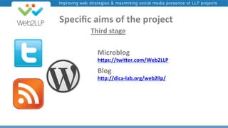 Improving web strategies & maximizing social media presence of LLP projects

	
  	
  	
  	
  Speciﬁc	
  aims	
  of	
  the	
  project	
  
	
  	
  	
  	
  Third	
  stage	
  
Microblog	
  

h"ps://twi"er.com/Web2LLP	
  	
  

Blog	
  

h"p://dica-­‐lab.org/web2llp/	
  	
  

 