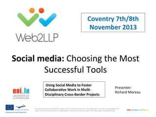 Coventry	
  7th/8th	
  
November	
  2013	
  

Social	
  media:	
  Choosing	
  the	
  Most	
  
Successful	
  Tools	
  
	
  Using	
  Social	
  Media	
  to	
  Foster	
  
CollaboraFve	
  Work	
  in	
  MulF-­‐
Disciplinary	
  Cross-­‐Border	
  Projects	
  	
  

Presenter:	
  
Richard	
  Moreau	
  

This	
  project	
  was	
  ﬁnanced	
  with	
  the	
  support	
  of	
  the	
  European	
  Commission.	
  This	
  publica>on	
  is	
  the	
  sole	
  responsibility	
  of	
  the	
  
author	
  	
  and	
  the	
  Commission	
  is	
  not	
  responsible	
  for	
  any	
  use	
  that	
  may	
  be	
  made	
  of	
  the	
  informa>on	
  contained	
  therein.	
  

h5p://www.web2llp.eu	
  

 